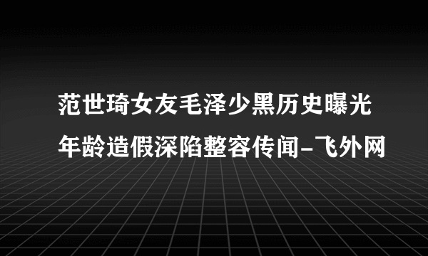 范世琦女友毛泽少黑历史曝光年龄造假深陷整容传闻-飞外网