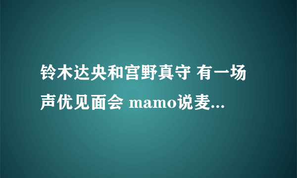 铃木达央和宫野真守 有一场声优见面会 mamo说麦克风支架反了 是哪一场见面会QwQ