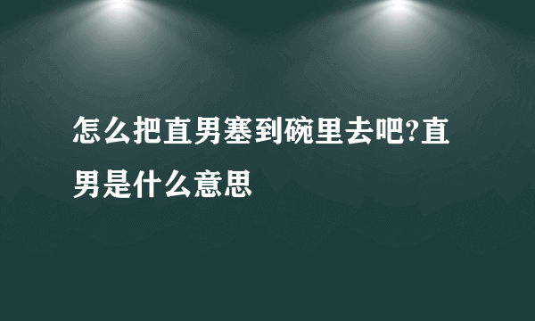 怎么把直男塞到碗里去吧?直男是什么意思