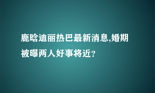 鹿晗迪丽热巴最新消息,婚期被曝两人好事将近？