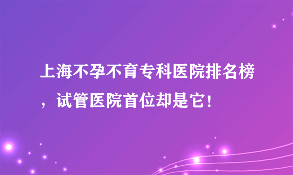 上海不孕不育专科医院排名榜，试管医院首位却是它！