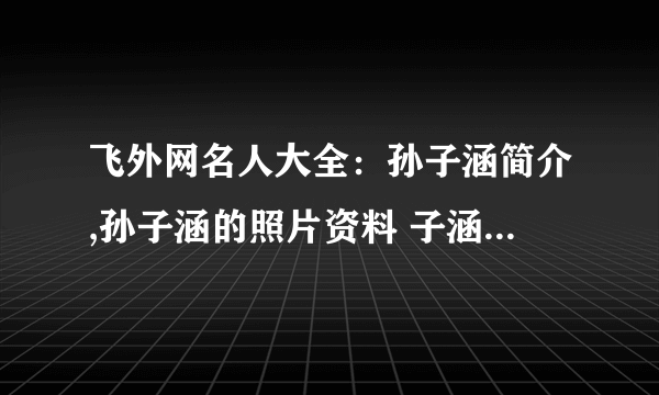 飞外网名人大全：孙子涵简介,孙子涵的照片资料 子涵简介,子涵的照片资料