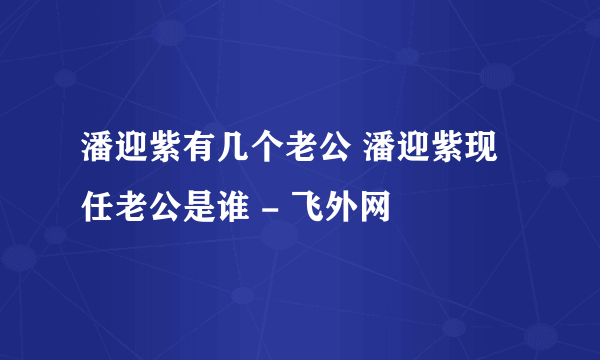 潘迎紫有几个老公 潘迎紫现任老公是谁 - 飞外网