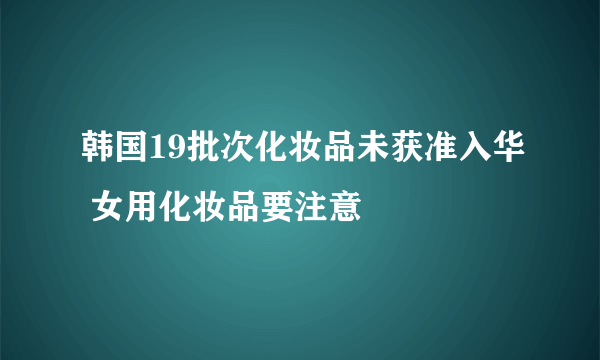 韩国19批次化妆品未获准入华 女用化妆品要注意