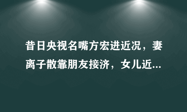 昔日央视名嘴方宏进近况，妻离子散靠朋友接济，女儿近照独家曝光