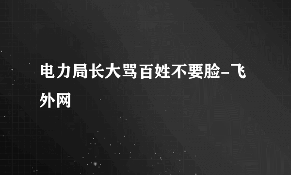 电力局长大骂百姓不要脸-飞外网