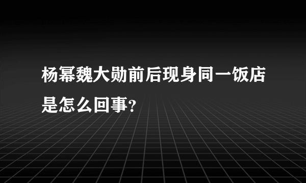 杨幂魏大勋前后现身同一饭店是怎么回事？