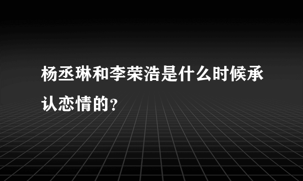 杨丞琳和李荣浩是什么时候承认恋情的？