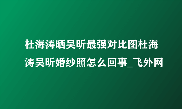 杜海涛晒吴昕最强对比图杜海涛吴昕婚纱照怎么回事_飞外网