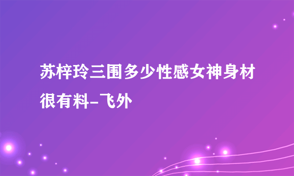 苏梓玲三围多少性感女神身材很有料-飞外