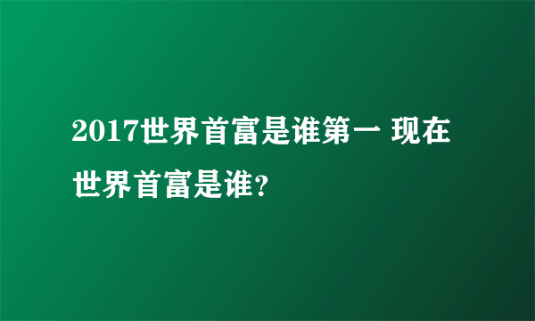 2017世界首富是谁第一 现在世界首富是谁？