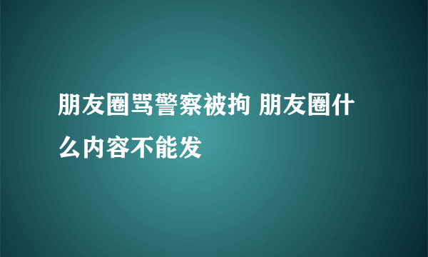 朋友圈骂警察被拘 朋友圈什么内容不能发