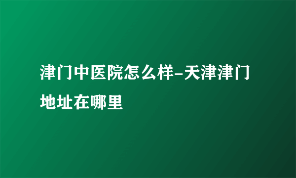 津门中医院怎么样-天津津门地址在哪里