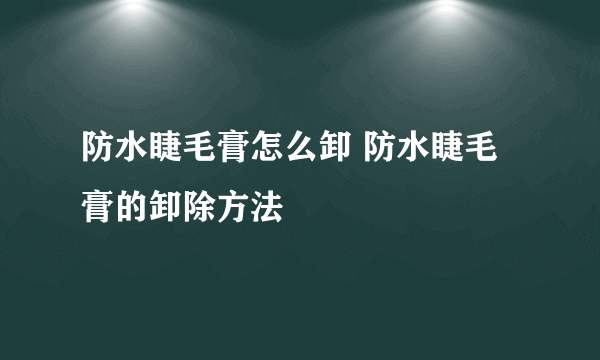 防水睫毛膏怎么卸 防水睫毛膏的卸除方法