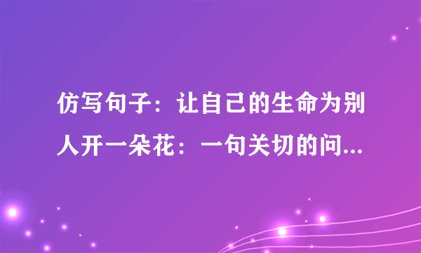 仿写句子：让自己的生命为别人开一朵花：一句关切的问候是一朵花，一次善意的批评是一朵花_____,_______.