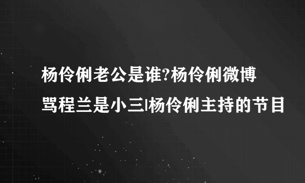 杨伶俐老公是谁?杨伶俐微博骂程兰是小三|杨伶俐主持的节目