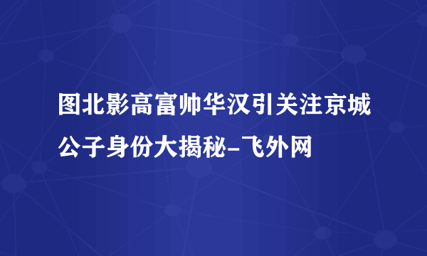 图北影高富帅华汉引关注京城公子身份大揭秘-飞外网