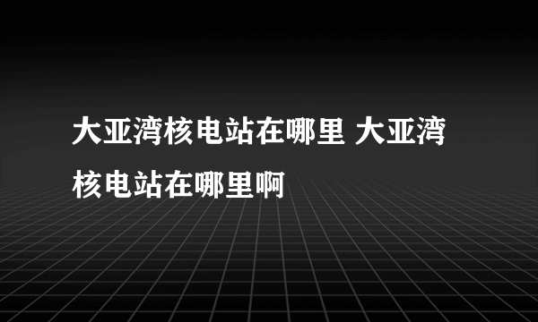 大亚湾核电站在哪里 大亚湾核电站在哪里啊