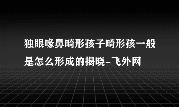 独眼喙鼻畸形孩子畸形孩一般是怎么形成的揭晓-飞外网