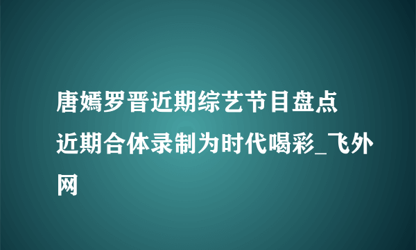 唐嫣罗晋近期综艺节目盘点 近期合体录制为时代喝彩_飞外网