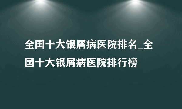 全国十大银屑病医院排名_全国十大银屑病医院排行榜