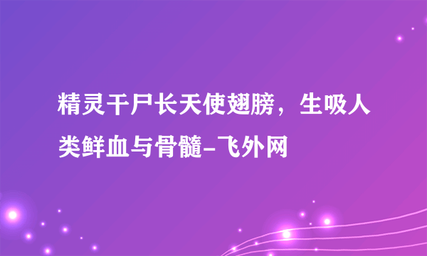 精灵干尸长天使翅膀，生吸人类鲜血与骨髓-飞外网