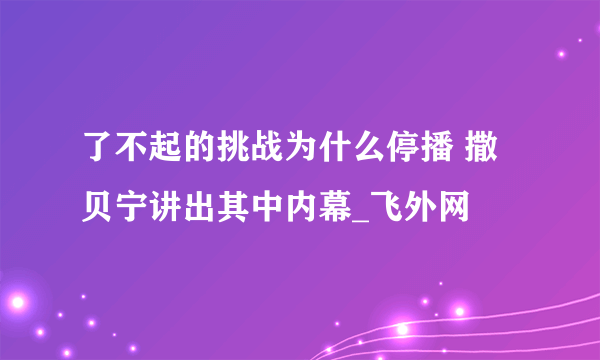 了不起的挑战为什么停播 撒贝宁讲出其中内幕_飞外网