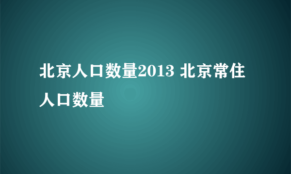 北京人口数量2013 北京常住人口数量