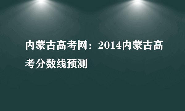 内蒙古高考网：2014内蒙古高考分数线预测