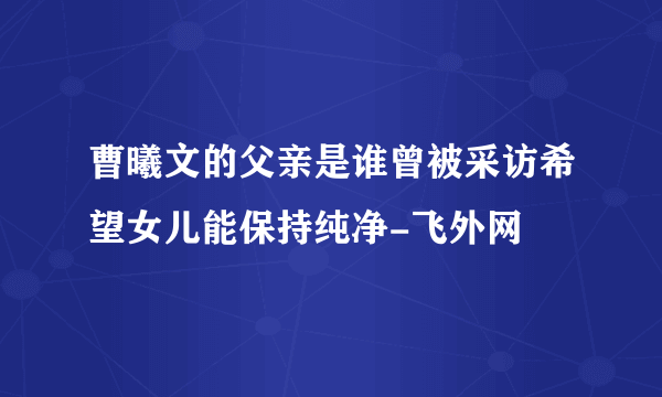 曹曦文的父亲是谁曾被采访希望女儿能保持纯净-飞外网