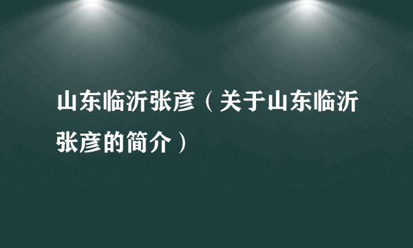 山东临沂张彦（关于山东临沂张彦的简介）