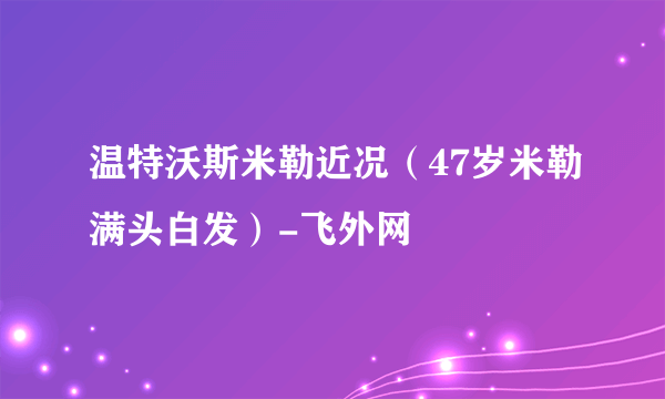 温特沃斯米勒近况（47岁米勒满头白发）-飞外网