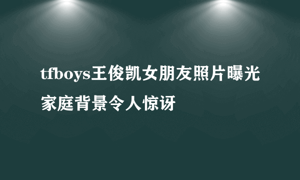 tfboys王俊凯女朋友照片曝光家庭背景令人惊讶