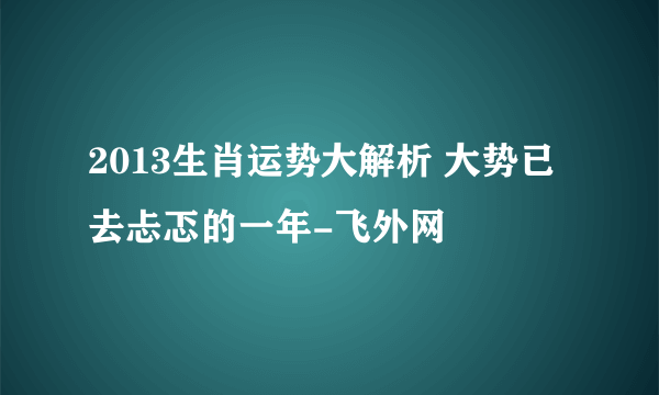 2013生肖运势大解析 大势已去忐忑的一年-飞外网