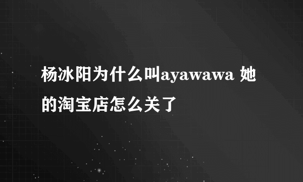 杨冰阳为什么叫ayawawa 她的淘宝店怎么关了