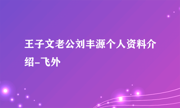 王子文老公刘丰源个人资料介绍-飞外