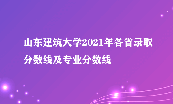 山东建筑大学2021年各省录取分数线及专业分数线