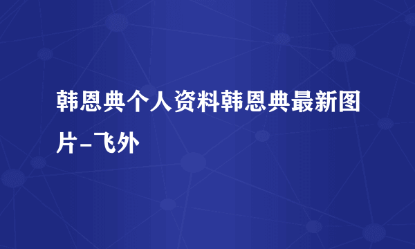 韩恩典个人资料韩恩典最新图片-飞外