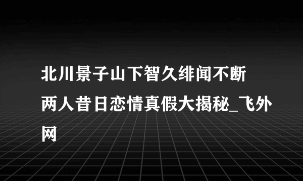 北川景子山下智久绯闻不断 两人昔日恋情真假大揭秘_飞外网