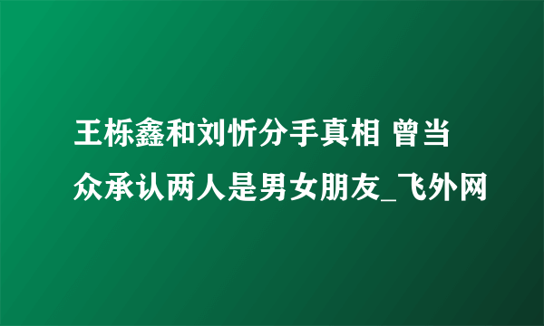 王栎鑫和刘忻分手真相 曾当众承认两人是男女朋友_飞外网