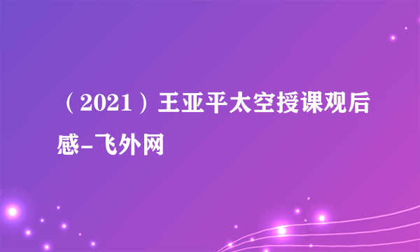 （2021）王亚平太空授课观后感-飞外网