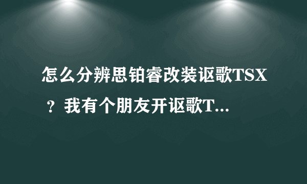 怎么分辨思铂睿改装讴歌TSX ？我有个朋友开讴歌TSX 但是里面的方向盘写着本田标志，我就有些怀疑他的车是