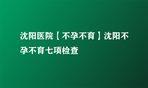 沈阳医院【不孕不育】沈阳不孕不育七项检查