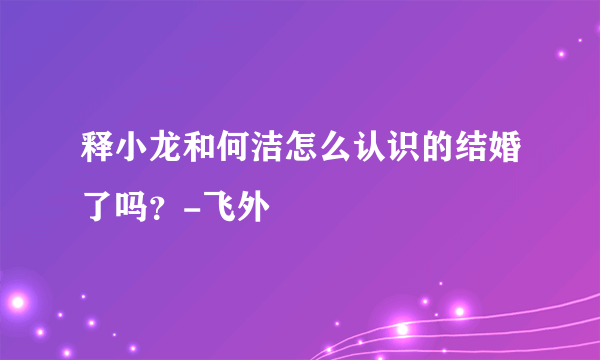 释小龙和何洁怎么认识的结婚了吗？-飞外