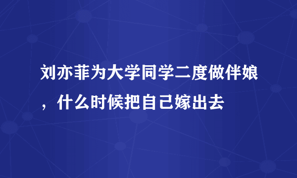 刘亦菲为大学同学二度做伴娘，什么时候把自己嫁出去