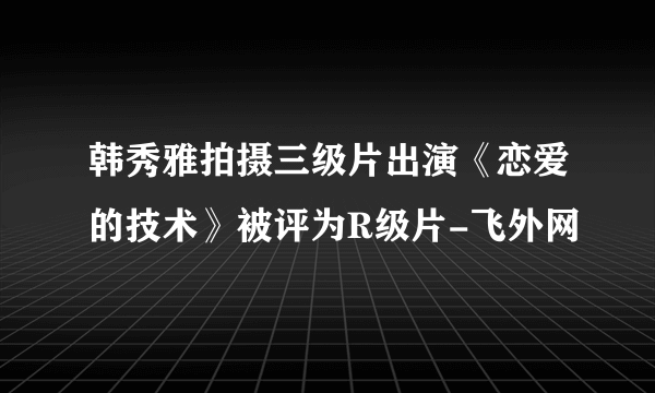 韩秀雅拍摄三级片出演《恋爱的技术》被评为R级片-飞外网