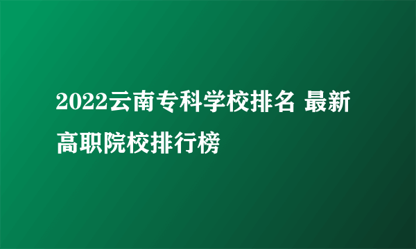 2022云南专科学校排名 最新高职院校排行榜