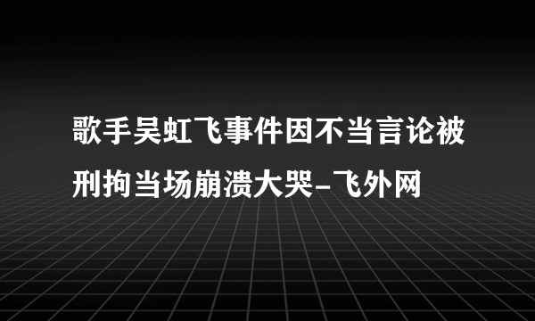 歌手吴虹飞事件因不当言论被刑拘当场崩溃大哭-飞外网