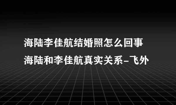 海陆李佳航结婚照怎么回事 海陆和李佳航真实关系-飞外