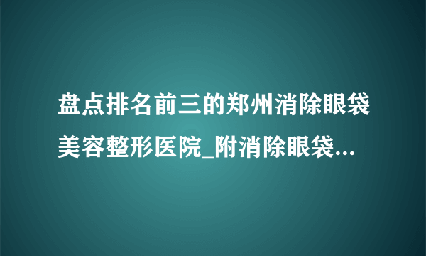 盘点排名前三的郑州消除眼袋美容整形医院_附消除眼袋整形行情价格